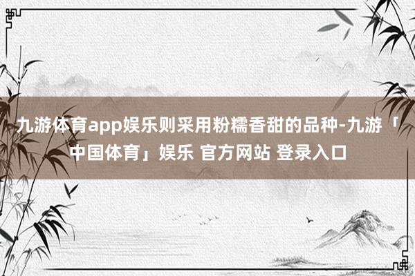 九游体育app娱乐则采用粉糯香甜的品种-九游「中国体育」娱乐 官方网站 登录入口