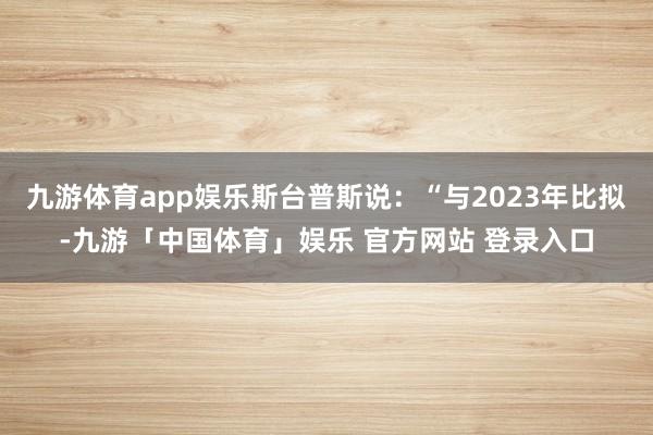 九游体育app娱乐斯台普斯说：“与2023年比拟-九游「中国体育」娱乐 官方网站 登录入口