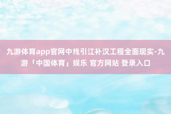 九游体育app官网中线引江补汉工程全面现实-九游「中国体育」娱乐 官方网站 登录入口