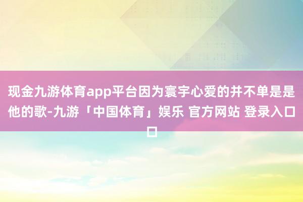 现金九游体育app平台因为寰宇心爱的并不单是是他的歌-九游「中国体育」娱乐 官方网站 登录入口