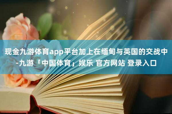 现金九游体育app平台加上在缅甸与英国的交战中-九游「中国体育」娱乐 官方网站 登录入口
