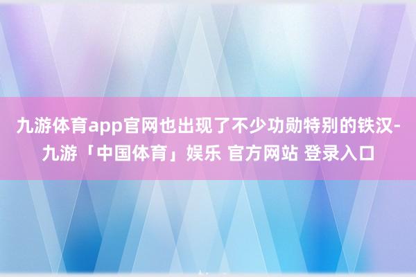 九游体育app官网也出现了不少功勋特别的铁汉-九游「中国体育」娱乐 官方网站 登录入口