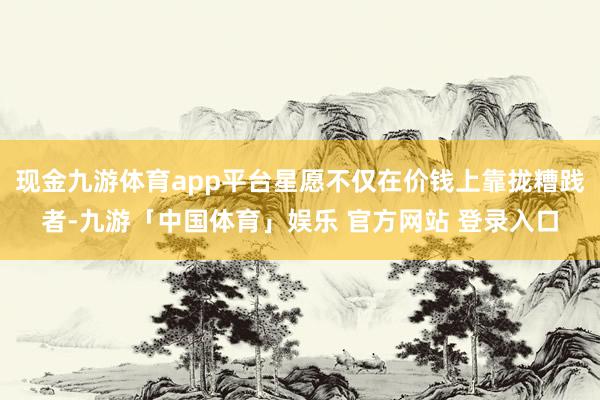 现金九游体育app平台星愿不仅在价钱上靠拢糟践者-九游「中国体育」娱乐 官方网站 登录入口
