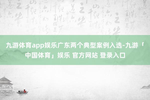 九游体育app娱乐广东两个典型案例入选-九游「中国体育」娱乐 官方网站 登录入口