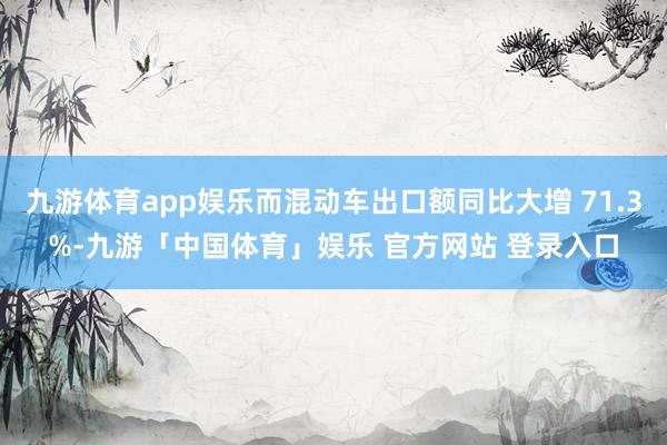 九游体育app娱乐而混动车出口额同比大增 71.3%-九游「中国体育」娱乐 官方网站 登录入口