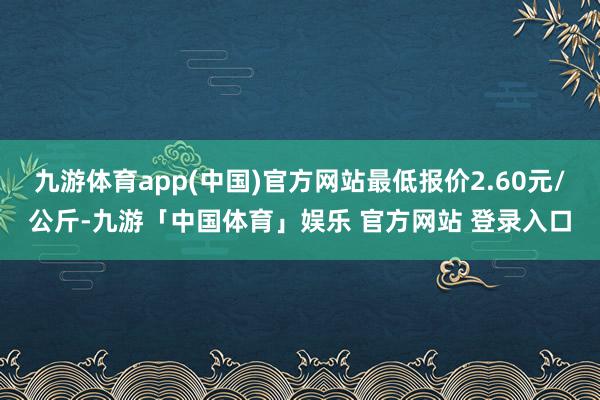 九游体育app(中国)官方网站最低报价2.60元/公斤-九游「中国体育」娱乐 官方网站 登录入口