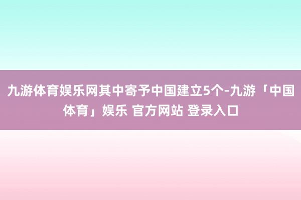 九游体育娱乐网其中寄予中国建立5个-九游「中国体育」娱乐 官方网站 登录入口