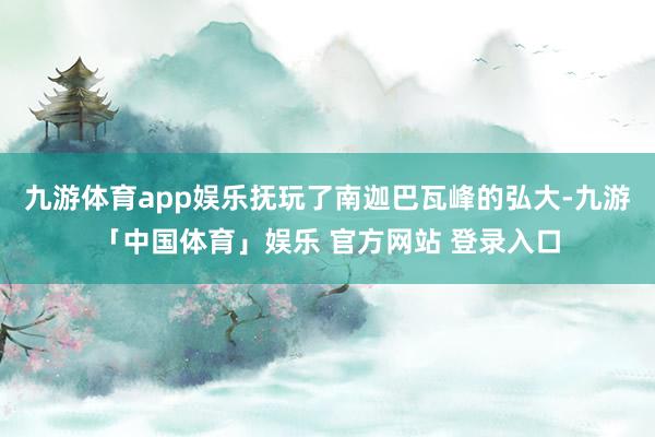 九游体育app娱乐抚玩了南迦巴瓦峰的弘大-九游「中国体育」娱乐 官方网站 登录入口