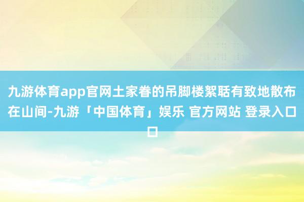 九游体育app官网土家眷的吊脚楼絮聒有致地散布在山间-九游「中国体育」娱乐 官方网站 登录入口