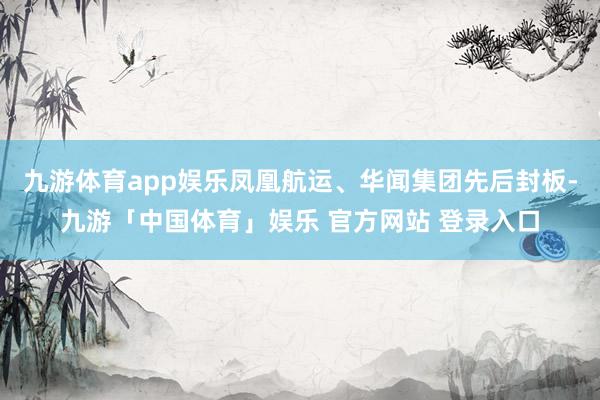 九游体育app娱乐凤凰航运、华闻集团先后封板-九游「中国体育」娱乐 官方网站 登录入口