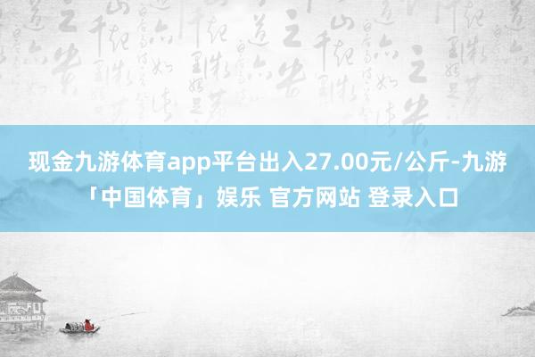 现金九游体育app平台出入27.00元/公斤-九游「中国体育」娱乐 官方网站 登录入口