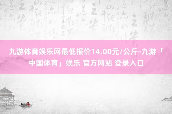 九游体育娱乐网最低报价14.00元/公斤-九游「中国体育」娱乐 官方网站 登录入口