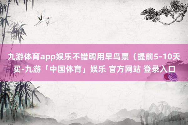 九游体育app娱乐不错聘用早鸟票(提前5-10天买-九游「中国体育」娱乐 官方网站 登录入口