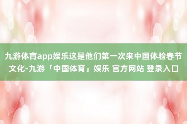 九游体育app娱乐这是他们第一次来中国体验春节文化-九游「中国体育」娱乐 官方网站 登录入口