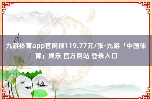 九游体育app官网报119.77元/张-九游「中国体育」娱乐 官方网站 登录入口