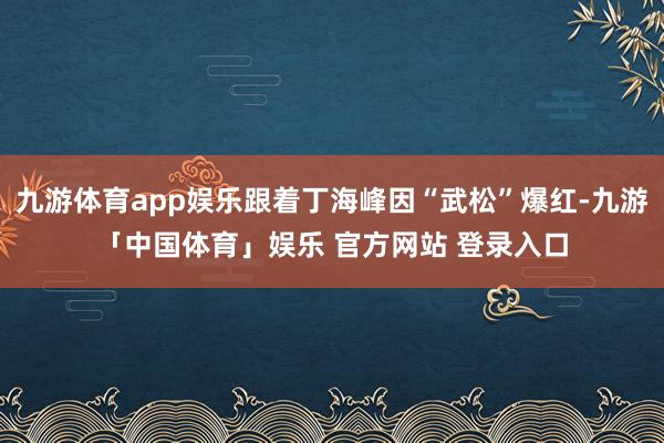 九游体育app娱乐跟着丁海峰因“武松”爆红-九游「中国体育」娱乐 官方网站 登录入口
