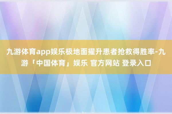 九游体育app娱乐极地面擢升患者抢救得胜率-九游「中国体育」娱乐 官方网站 登录入口