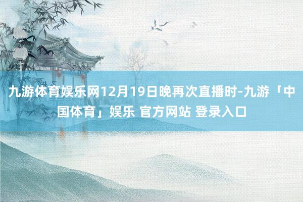 九游体育娱乐网12月19日晚再次直播时-九游「中国体育」娱乐 官方网站 登录入口