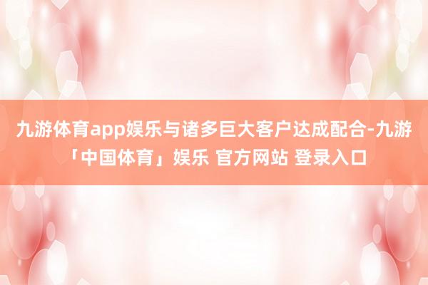 九游体育app娱乐与诸多巨大客户达成配合-九游「中国体育」娱乐 官方网站 登录入口