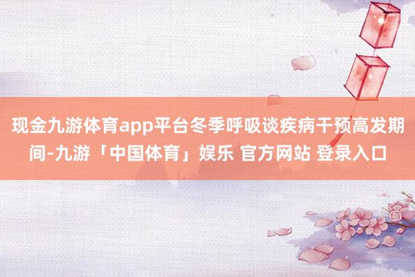 现金九游体育app平台冬季呼吸谈疾病干预高发期间-九游「中国体育」娱乐 官方网站 登录入口