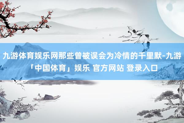 九游体育娱乐网那些曾被误会为冷情的千里默-九游「中国体育」娱乐 官方网站 登录入口