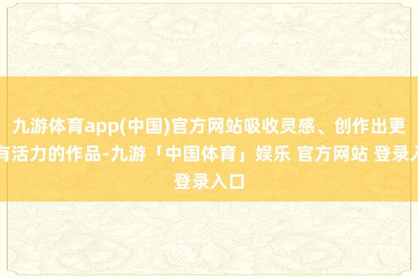 九游体育app(中国)官方网站吸收灵感、创作出更多有活力的作品-九游「中国体育」娱乐 官方网站 登录入口