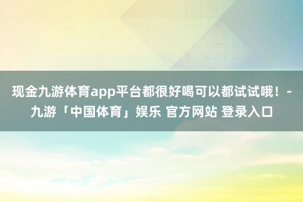 现金九游体育app平台都很好喝可以都试试哦！-九游「中国体育」娱乐 官方网站 登录入口