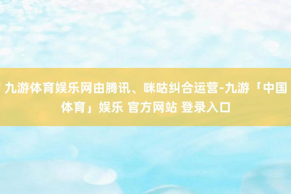 九游体育娱乐网由腾讯、咪咕纠合运营-九游「中国体育」娱乐 官方网站 登录入口