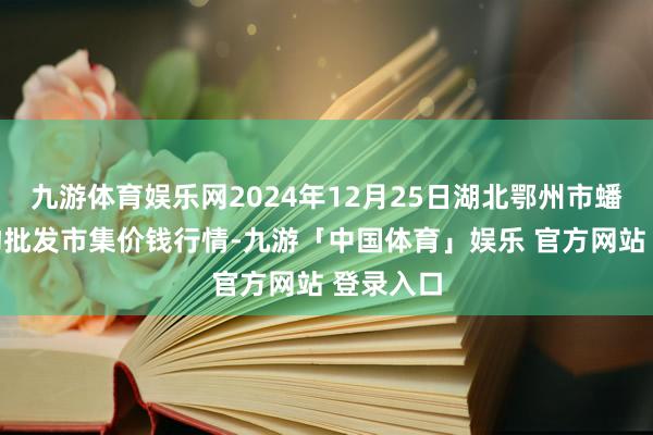 九游体育娱乐网2024年12月25日湖北鄂州市蟠龙农产物批发市集价钱行情-九游「中国体育」娱乐 官方网站 登录入口