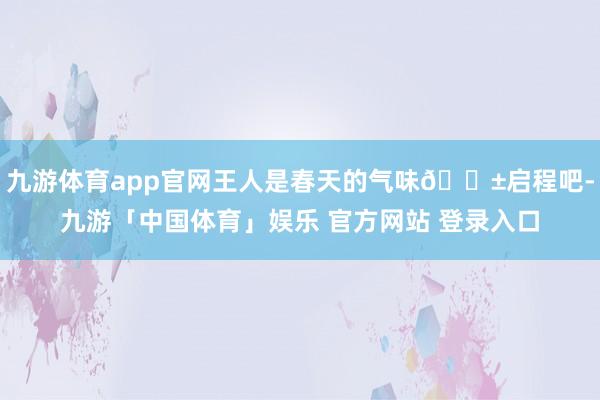 九游体育app官网王人是春天的气味🌱启程吧-九游「中国体育」娱乐 官方网站 登录入口