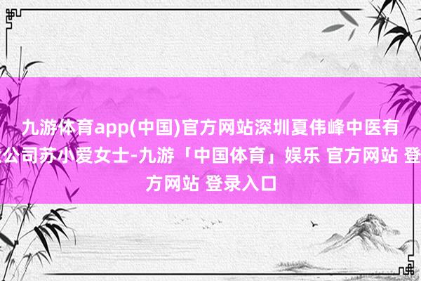 九游体育app(中国)官方网站深圳夏伟峰中医有限包袱公司苏小爱女士-九游「中国体育」娱乐 官方网站 登录入口