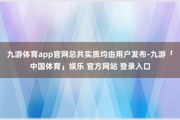 九游体育app官网总共实质均由用户发布-九游「中国体育」娱乐 官方网站 登录入口