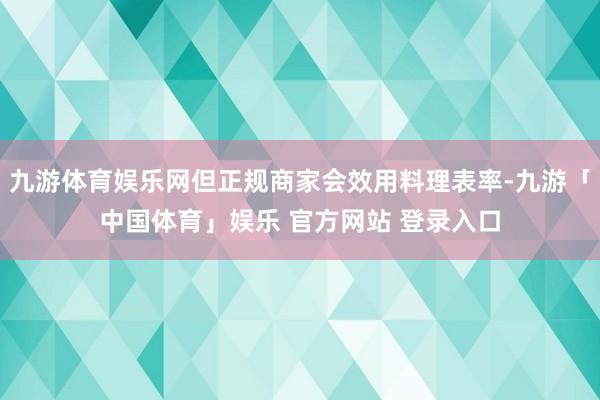九游体育娱乐网但正规商家会效用料理表率-九游「中国体育」娱乐 官方网站 登录入口