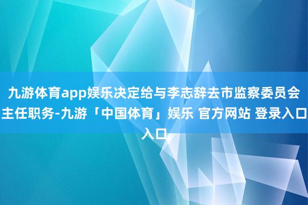 九游体育app娱乐决定给与李志辞去市监察委员会主任职务-九游「中国体育」娱乐 官方网站 登录入口
