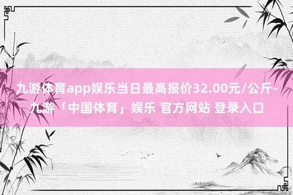九游体育app娱乐当日最高报价32.00元/公斤-九游「中国体育」娱乐 官方网站 登录入口
