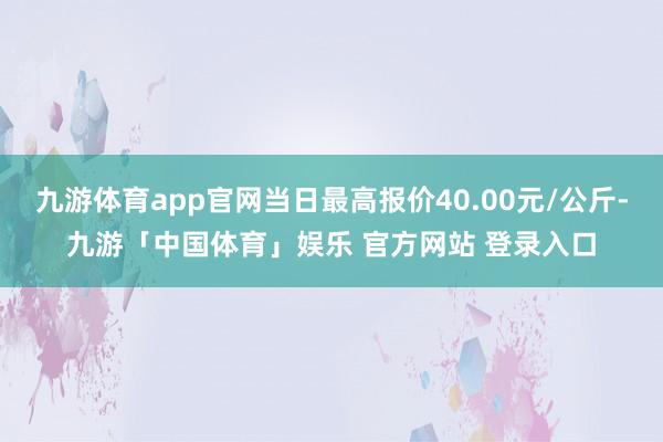 九游体育app官网当日最高报价40.00元/公斤-九游「中国体育」娱乐 官方网站 登录入口