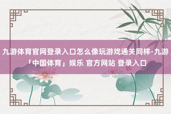 九游体育官网登录入口怎么像玩游戏通关同样-九游「中国体育」娱乐 官方网站 登录入口