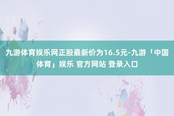 九游体育娱乐网正股最新价为16.5元-九游「中国体育」娱乐 官方网站 登录入口