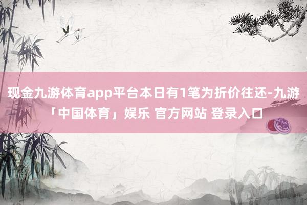 现金九游体育app平台本日有1笔为折价往还-九游「中国体育」娱乐 官方网站 登录入口