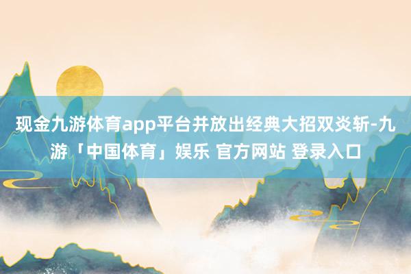 现金九游体育app平台并放出经典大招双炎斩-九游「中国体育」娱乐 官方网站 登录入口