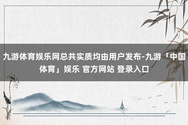 九游体育娱乐网总共实质均由用户发布-九游「中国体育」娱乐 官方网站 登录入口