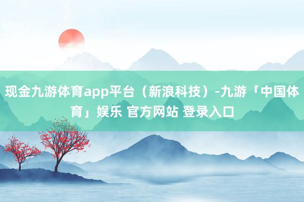 现金九游体育app平台(新浪科技)-九游「中国体育」娱乐 官方网站 登录入口