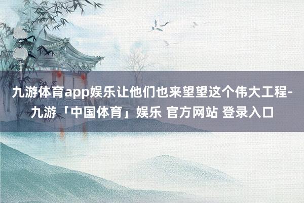 九游体育app娱乐让他们也来望望这个伟大工程-九游「中国体育」娱乐 官方网站 登录入口