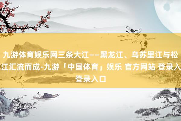 九游体育娱乐网三条大江——黑龙江、乌苏里江与松花江汇流而成-九游「中国体育」娱乐 官方网站 登录入口