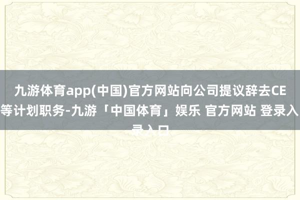 九游体育app(中国)官方网站向公司提议辞去CEO等计划职务-九游「中国体育」娱乐 官方网站 登录入口
