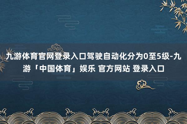 九游体育官网登录入口驾驶自动化分为0至5级-九游「中国体育」娱乐 官方网站 登录入口