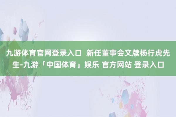 九游体育官网登录入口  新任董事会文牍杨行虎先生-九游「中国体育」娱乐 官方网站 登录入口