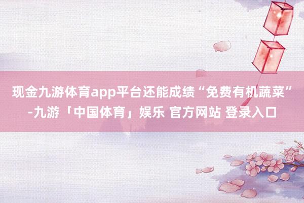 现金九游体育app平台还能成绩“免费有机蔬菜”-九游「中国体育」娱乐 官方网站 登录入口