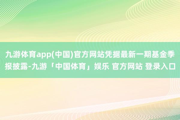 九游体育app(中国)官方网站凭据最新一期基金季报披露-九游「中国体育」娱乐 官方网站 登录入口