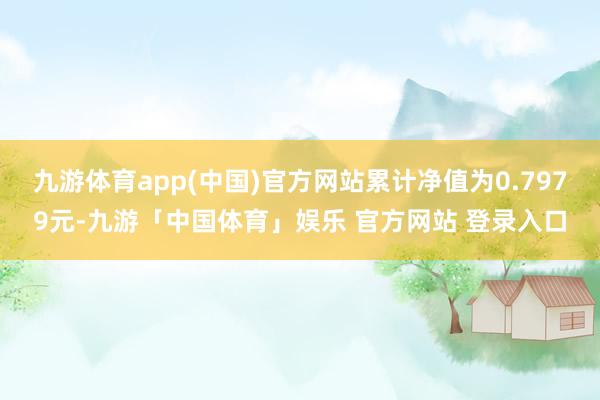 九游体育app(中国)官方网站累计净值为0.7979元-九游「中国体育」娱乐 官方网站 登录入口